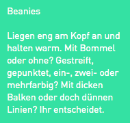 Beanies
Liegen eng am Kopf an und halten warm. Mit Bommel oder ohne? Gestreift, gepunktet, ein-, zwei- oder mehrfarbig? Mit dicken Balken oder doch dünnen Linien? Ihr entscheidet.