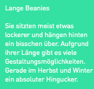 Lange Beanies
Sie sitzten meist etwas lockerer und hängen hinten ein bisschen über. Aufgrund ihrer Länge gibt es viele Gestaltungsmöglichkeiten. Gerade im Herbst und Winter ein absoluter Hingucker.