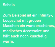 Schals
Zum Beispiel ist ein Infinity-, Loopschal mit groben Maschen ein wunderschönes, modisches Accessoire und hält auch noch kuschelig warm. 