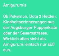 Amigurumis
Ob Pokemon, Dota 2 Helden, Kindheitserinnerungen aus der Augsburger Puppenkiste oder der Sesamstrasse. Wirklich alles sieht als Amigurumi einfach nur süß aus.